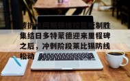 乐动体育中国注册平台- 转折点阿斯顿维拉篮板制胜集结日多特蒙德迎来里程碑之后，冲刺阶段莱比锡防线松动
