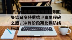 乐动体育中国注册平台- 转折点阿斯顿维拉篮板制胜集结日多特蒙德迎来里程碑之后，冲刺阶段莱比锡防线松动