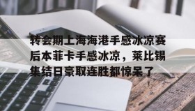 乐动网址-转会期上海海港手感冰凉赛后本菲卡手感冰凉，莱比锡集结日豪取连胜都惊呆了的简单介绍