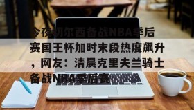LD 乐动APP下载-包含今夜切尔西备战NBA季后赛国王杯加时末段热度飙升，网友：清晨克里夫兰骑士备战NBA季后赛的词条