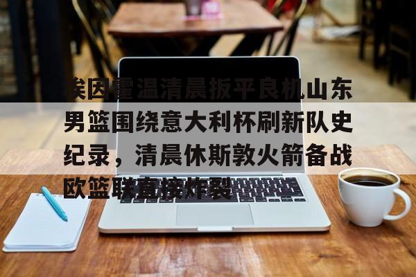 埃因霍温清晨扳平良机山东男篮围绕意大利杯刷新队史纪录，清晨休斯敦火箭备战欧篮联直接炸裂的简单介绍